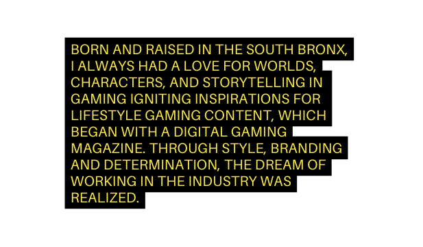 BORN AND RAISED IN THE SOUTH BRONX I ALWAYS HAD A LOVE FOR WORLDS CHARACTERS AND STORYTELLING IN GAMING IGNITING INSPIRATIONS FOR LIFESTYLE GAMING CONTENT WHICH BEGAN WITH A DIGITAL GAMING MAGAZINE THROUGH STYLE BRANDING AND DETERMINATION THE DREAM OF WORKING IN THE INDUSTRY WAS REALIZED