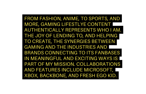 FROM FASHION ANIME TO SPORTS AND MORE GAMING LIFESTLYE CONTENT AUTHENTICALLY REPRESENTS WHO I AM THE JOY OF LENDING TO AND HELPING TO CREATE THE SYNERGIES BETWEEN GAMING AND THE INDUSTRIES AND BRANDS CONNECTING TO ITS FANBASES IN MEANINGFUL AND EXCITING WAYS IS PART OF MY MISSION COLLABORATIONS AND FEATURES INCLUDE MICROSOFT XBOX BACKBONE AND FRESH EGO KID